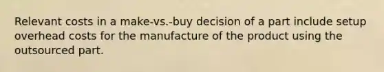 Relevant costs in a make-vs.-buy decision of a part include setup overhead costs for the manufacture of the product using the outsourced part.