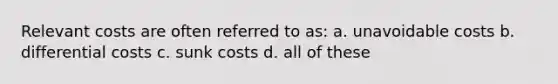 Relevant costs are often referred to as: a. unavoidable costs b. differential costs c. sunk costs d. all of these