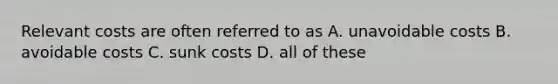Relevant costs are often referred to as A. unavoidable costs B. avoidable costs C. sunk costs D. all of these