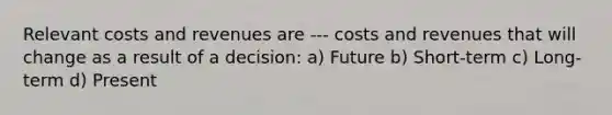 Relevant costs and revenues are --- costs and revenues that will change as a result of a decision: a) Future b) Short-term c) Long-term d) Present