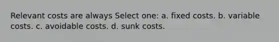 Relevant costs are always Select one: a. fixed costs. b. variable costs. c. avoidable costs. d. sunk costs.