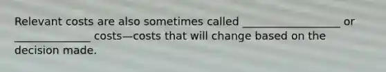 Relevant costs are also sometimes called __________________ or ______________ costs—costs that will change based on the decision made.