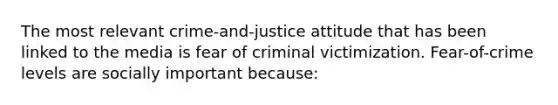 The most relevant crime-and-justice attitude that has been linked to the media is fear of criminal victimization. Fear-of-crime levels are socially important because: