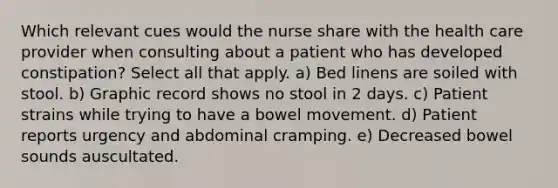 Which relevant cues would the nurse share with the health care provider when consulting about a patient who has developed constipation? Select all that apply. a) Bed linens are soiled with stool. b) Graphic record shows no stool in 2 days. c) Patient strains while trying to have a bowel movement. d) Patient reports urgency and abdominal cramping. e) Decreased bowel sounds auscultated.