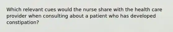 Which relevant cues would the nurse share with the health care provider when consulting about a patient who has developed constipation?