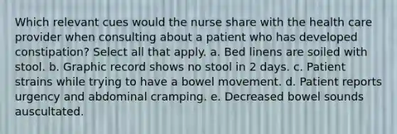 Which relevant cues would the nurse share with the health care provider when consulting about a patient who has developed constipation? Select all that apply. a. Bed linens are soiled with stool. b. Graphic record shows no stool in 2 days. c. Patient strains while trying to have a bowel movement. d. Patient reports urgency and abdominal cramping. e. Decreased bowel sounds auscultated.