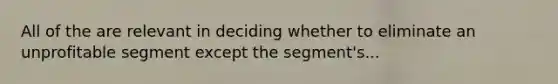 All of the are relevant in deciding whether to eliminate an unprofitable segment except the segment's...