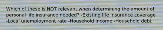 Which of these is NOT relevant when determining the amount of personal life insurance needed? -Existing life insurance coverage -Local unemployment rate -Household income -Household debt