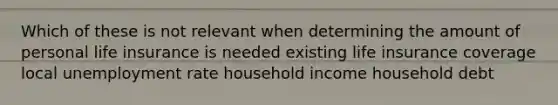 Which of these is not relevant when determining the amount of personal life insurance is needed existing life insurance coverage local unemployment rate household income household debt