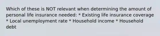 Which of these is NOT relevant when determining the amount of personal life insurance needed: * Existing life insurance coverage * Local <a href='https://www.questionai.com/knowledge/kh7PJ5HsOk-unemployment-rate' class='anchor-knowledge'>unemployment rate</a> * Household income * Household debt