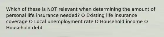 Which of these is NOT relevant when determining the amount of personal life insurance needed? O Existing life insurance coverage O Local unemployment rate O Household income O Household debt