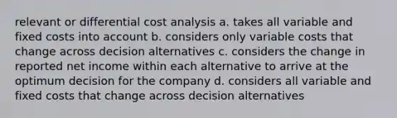 relevant or differential cost analysis a. takes all variable and fixed costs into account b. considers only variable costs that change across decision alternatives c. considers the change in reported net income within each alternative to arrive at the optimum decision for the company d. considers all variable and fixed costs that change across decision alternatives