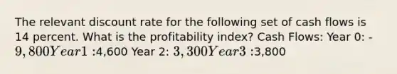 The relevant discount rate for the following set of cash flows is 14 percent. What is the profitability index? Cash Flows: Year 0: -9,800 Year 1:4,600 Year 2: 3,300 Year 3:3,800