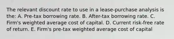 The relevant discount rate to use in a lease-purchase analysis is the: A. Pre-tax borrowing rate. B. After-tax borrowing rate. C. Firm's weighted average cost of capital. D. Current risk-free rate of return. E. Firm's pre-tax weighted average cost of capital