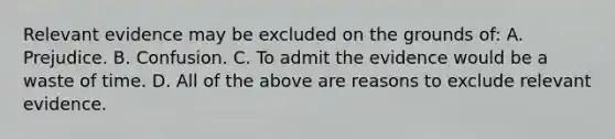 Relevant evidence may be excluded on the grounds of: A. Prejudice. B. Confusion. C. To admit the evidence would be a waste of time. D. All of the above are reasons to exclude relevant evidence.