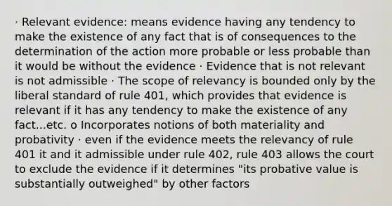 · Relevant evidence: means evidence having any tendency to make the existence of any fact that is of consequences to the determination of the action more probable or less probable than it would be without the evidence · Evidence that is not relevant is not admissible · The scope of relevancy is bounded only by the liberal standard of rule 401, which provides that evidence is relevant if it has any tendency to make the existence of any fact...etc. o Incorporates notions of both materiality and probativity · even if the evidence meets the relevancy of rule 401 it and it admissible under rule 402, rule 403 allows the court to exclude the evidence if it determines "its probative value is substantially outweighed" by other factors