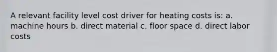 A relevant facility level cost driver for heating costs is: a. machine hours b. direct material c. floor space d. direct labor costs