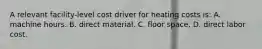 A relevant facility-level cost driver for heating costs is: A. machine hours. B. direct material. C. floor space. D. direct labor cost.