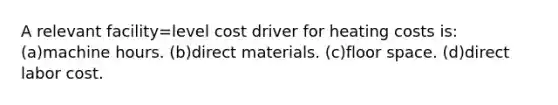 A relevant facility=level cost driver for heating costs is: (a)machine hours. (b)direct materials. (c)floor space. (d)direct labor cost.