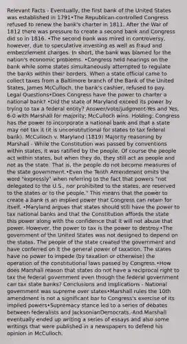 Relevant Facts - Eventually, the first bank of the United States was established in 1791•The Republican‐controlled Congress refused to renew the bank's charter in 1811. After the War of 1812 there was pressure to create a second bank and Congress did so in 1816. •The second bank was mired in controversy, however, due to speculative investing as well as fraud and embezzlement charges. In short, the bank was blamed for the nation's economic problems. •Congress held hearings on the bank while some states simultaneously attempted to regulate the banks within their borders. When a state official came to collect taxes from a Baltimore branch of the Bank of the United States, James McCulloch, the bank's cashier, refused to pay. Legal Questions•Does Congress have the power to charter a national bank? •Did the state of Maryland exceed its power by trying to tax a federal entity? Answer/vote/judgment-Yes and Yes, 6‐0 with Marshall for majority; McCulloch wins. Holding: Congress has the power to incorporate a national bank and that a state may not tax it (it is unconstitutional for states to tax federal bank). McCulloch v. Maryland (1819) Majority reasoning by Marshall - While the Constitution was passed by conventions within states, it was ratified by the people. Of course the people act within states, but when they do, they still act as people and not as the state. That is, the people do not become measures of the state government.•Even the Tenth Amendment omits the word "expressly" when referring to the fact that powers "not delegated to the U.S., nor prohibited to the states, are reserved to the states or to the people." This means that the power to create a bank is an implied power that Congress can retain for itself. •Maryland argues that states should still have the power to tax national banks and that the Constitution affords the state this power along with the confidence that it will not abuse that power. However, the power to tax is the power to destroy.•The government of the United States was not designed to depend on the states. The people of the state created the government and have conferred on it the general power of taxation. The states have no power to impede (by taxation or otherwise) the operation of the constitutional laws passed by Congress.•How does Marshall reason that states do not have a reciprocal right to tax the federal government even though the federal government can tax state banks? Conclusions and Implications - National government was supreme over states•Marshall rules the 10th amendment is not a significant bar to Congress's exercise of its implied powers•Supremacy stance led to a series of debates between federalists and JacksonianDemocrats.-And Marshall eventually ended up writing a series of essays and also some writings that were published in a newspapers to defend his opinion in McCulloch.