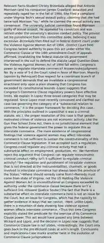 Relevant Facts-Student Christy Brzonkala alleged that Antonio Morrison (and his companion James Crawford) assaulted and repeatedly raped her in the fall of 1994.-She filed a complaint under Virginia Tech's sexual assault policy, claiming that she had twice told Morrison "no," while he claimed the sexual activity was consensual. -The university judicial committee found Morrison guilty of sexual assault. He appealed his conviction and was retried under the university's abusive conduct policy. The provost set his punishment from this committee aside, believing it was excessive.-Brzonkala then filed suit in federal district court under the Violence Against Women Act of 1994. -District Court held Congress lacked authority to pass this act under either the Commerce Clause or the 14th amendment-Court of appeals affirmed, invalidating the federal statute-US government intervened in the suit to defend the statute Legal Question-Does the Violence Against Women Act of 1994 fall within Congress's power to regulate interstate commerce? Answer/vote/judgment-No. By a vote of 5-4 the Court ruled in favor of Morrison. Majority (opinion by Rehnquist)-Due respect for a coordinate branch of government demands that we invalidate a congressional enactment only upon a plain showing that Congress has exceeded its constitutional bounds.-Lopez suggests that Congress's Commerce Clause regulatory powers have effective limits. We explain in Lopez three broad categories that may be regulated. Since Lopez most recently canvassed and clarified our case law governing the category of a "substantial relation to commerce," it is the proper framework for deciding this case.-With the principles outlined in Lopez(that it was a criminal statute, etc.), the proper resolution of this case is that gender‐motivated crimes of violence are not economic activity. Like the Gun Free School Zone Act, there is no jurisdictional element that gives the federal government the power to regulate this as interstate commerce. -The mere existence of congressional findings that violence against women may affect interstate commerce is not sufficient to sustain the constitutionality of this Commerce Clause legislation. If we accepted such a regulation, Congress could regulate any criminal activity that had a substantial effect on employment, production, etc. We therefore reject the argument that Congress can regulate noneconomic criminal conduct.•Why isn't it sufficient to regulate criminal activity?-"the regulation and punishment of intrastate violence that is not directed at the instrumentalities, channels, or goods involved in interstate commerce has always been the province of the States."•Where should remedy come from?•Remedy must come from state of Virginia, not the US Holding-The Violence Against Women Act is unconstitutional as Congress exceeded its authority under the commerce clause because there isn't a sufficient link.•Dissent (Justice Souter)-The fact that there is a substantial effect on interstate commerce here is not an issue for the Court, but an issue for Congress, which has the capacity to gather evidence in ways that we cannot. -Here, unlike Lopez, there is a mountain of data showing how violence against women affects interstate commerce. •Thus this time Congress explicitly stated the predicate for the exercise of its Commerce Clause power. This act would have passed any time between Wickard and Lopez, and the decision in Lopez now suggests that Commerce Clause law is not stable. •Interestingly, the Court only goes back to the pre‐Wickard cases at arm's length. Conclusions and implications-Case marks another twist in the evolution of Commerce Clause jurisprudence