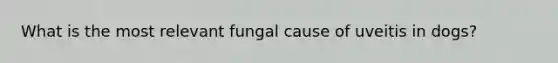 What is the most relevant fungal cause of uveitis in dogs?