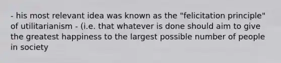 - his most relevant idea was known as the "felicitation principle" of utilitarianism - (i.e. that whatever is done should aim to give the greatest happiness to the largest possible number of people in society