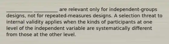 ___________ __________ are relevant only for independent-groups designs, not for repeated-measures designs. A selection threat to internal validity applies when the kinds of participants at one level of the independent variable are systematically different from those at the other level.