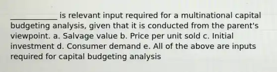 ____________ is relevant input required for a multinational capital budgeting analysis, given that it is conducted from the parent's viewpoint. a. Salvage value b. Price per unit sold c. Initial investment d. Consumer demand e. All of the above are inputs required for capital budgeting analysis