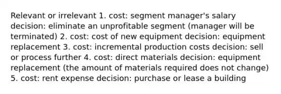 Relevant or irrelevant 1. cost: segment manager's salary decision: eliminate an unprofitable segment (manager will be terminated) 2. cost: cost of new equipment decision: equipment replacement 3. cost: incremental production costs decision: sell or process further 4. cost: direct materials decision: equipment replacement (the amount of materials required does not change) 5. cost: rent expense decision: purchase or lease a building