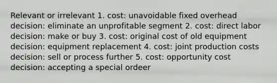 Relevant or irrelevant 1. cost: unavoidable fixed overhead decision: eliminate an unprofitable segment 2. cost: direct labor decision: make or buy 3. cost: original cost of old equipment decision: equipment replacement 4. cost: joint production costs decision: sell or process further 5. cost: opportunity cost decision: accepting a special ordeer