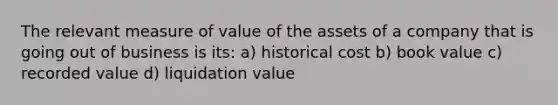 The relevant measure of value of the assets of a company that is going out of business is its: a) historical cost b) book value c) recorded value d) liquidation value