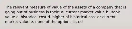 The relevant measure of value of the assets of a company that is going out of business is their: a. current market value b. Book value c. historical cost d. higher of historical cost or current market value e. none of the options listed