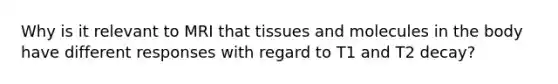 Why is it relevant to MRI that tissues and molecules in the body have different responses with regard to T1 and T2 decay?