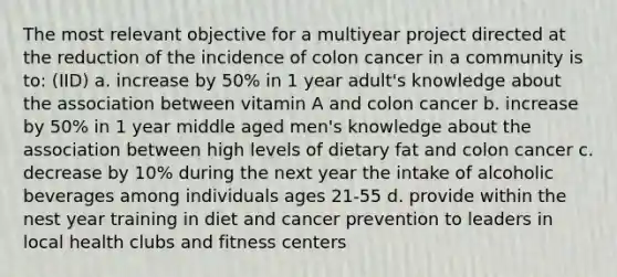 The most relevant objective for a multiyear project directed at the reduction of the incidence of colon cancer in a community is to: (IID) a. increase by 50% in 1 year adult's knowledge about the association between vitamin A and colon cancer b. increase by 50% in 1 year middle aged men's knowledge about the association between high levels of dietary fat and colon cancer c. decrease by 10% during the next year the intake of alcoholic beverages among individuals ages 21-55 d. provide within the nest year training in diet and cancer prevention to leaders in local health clubs and fitness centers