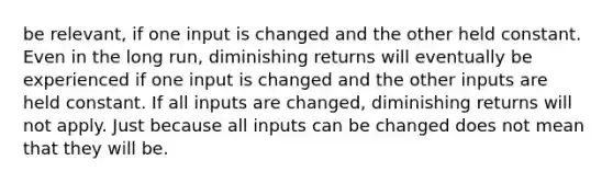 be relevant, if one input is changed and the other held constant. Even in the long run, diminishing returns will eventually be experienced if one input is changed and the other inputs are held constant. If all inputs are changed, diminishing returns will not apply. Just because all inputs can be changed does not mean that they will be.