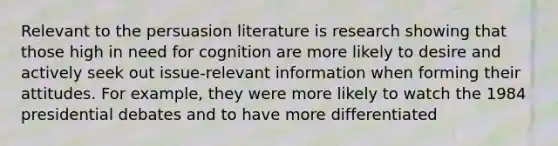 Relevant to the persuasion literature is research showing that those high in need for cognition are more likely to desire and actively seek out issue-relevant information when forming their attitudes. For example, they were more likely to watch the 1984 presidential debates and to have more differentiated