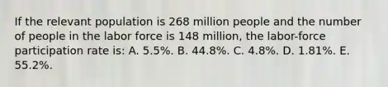 If the relevant population is 268 million people and the number of people in the labor force is 148 million, the labor-force participation rate is: A. 5.5%. B. 44.8%. C. 4.8%. D. 1.81%. E. 55.2%.