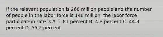 If the relevant population is 268 million people and the number of people in the labor force is 148 million, the labor force participation rate is A. 1.81 percent B. 4.8 percent C. 44.8 percent D. 55.2 percent