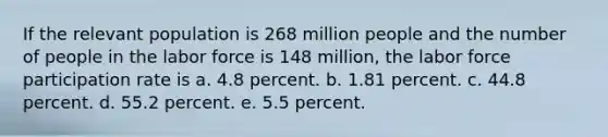 If the relevant population is 268 million people and the number of people in the labor force is 148 million, the labor force participation rate is a. 4.8 percent. b. 1.81 percent. c. 44.8 percent. d. 55.2 percent. e. 5.5 percent.