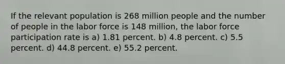 If the relevant population is 268 million people and the number of people in the labor force is 148 million, the labor force participation rate is a) 1.81 percent. b) 4.8 percent. c) 5.5 percent. d) 44.8 percent. e) 55.2 percent.