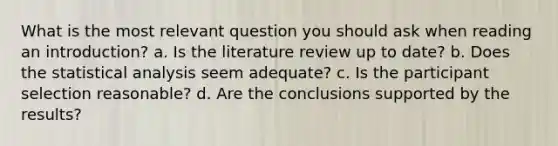 What is the most relevant question you should ask when reading an introduction? a. Is the literature review up to date? b. Does the statistical analysis seem adequate? c. Is the participant selection reasonable? d. Are the conclusions supported by the results?