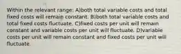 Within the relevant range: A)both total variable costs and total fixed costs will remain constant. B)both total variable costs and total fixed costs fluctuate. C)fixed costs per unit will remain constant and variable costs per unit will fluctuate. D)variable costs per unit will remain constant and fixed costs per unit will fluctuate.