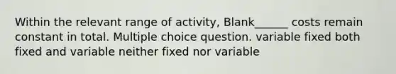 Within the relevant range of activity, Blank______ costs remain constant in total. Multiple choice question. variable fixed both fixed and variable neither fixed nor variable