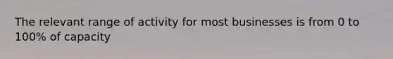 The relevant range of activity for most businesses is from 0 to 100% of capacity