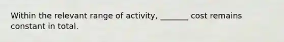 Within the relevant range of activity, _______ cost remains constant in total.