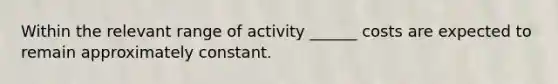 Within the relevant range of activity ______ costs are expected to remain approximately constant.