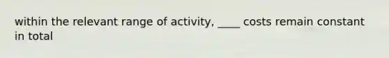 within the relevant range of activity, ____ costs remain constant in total