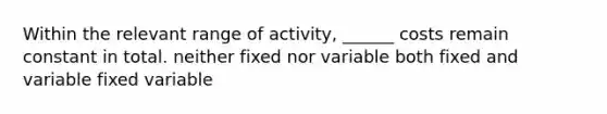 Within the relevant range of activity, ______ costs remain constant in total. neither fixed nor variable both fixed and variable fixed variable