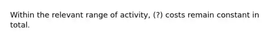 Within the relevant range of activity, (?) costs remain constant in total.